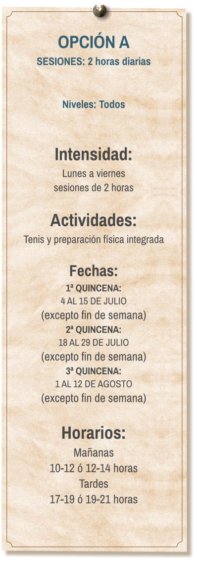 OPCIÓN A SESIONES: 2 horas diarias   Niveles: Todos   Intensidad:  Lunes a viernes  sesiones de 2 horas  Actividades: Tenis y preparación física integrada  Fechas: 1ª QUINCENA:  4 AL 15 DE JULIO  (excepto fin de semana) 2ª QUINCENA:  18 AL 29 DE JULIO  (excepto fin de semana) 3ª QUINCENA:  1 AL 12 DE AGOSTO (excepto fin de semana)  Horarios: Mañanas 10-12 ó 12-14 horas Tardes 17-19 ó 19-21 horas