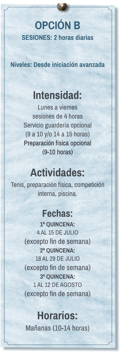 OPCIÓN B SESIONES: 2 horas diarias   Niveles: Desde iniciación avanzada   Intensidad:  Lunes a viernes  sesiones de 4 horas Servicio guardería opcional  (9 a 10 y/o 14 a 15 horas) Preparación física opcional  (9-10 horas)  Actividades: Tenis, preparación física, competición interna, piscina.  Fechas: 1ª QUINCENA:  4 AL 15 DE JULIO  (excepto fin de semana) 2ª QUINCENA:  18 AL 29 DE JULIO  (excepto fin de semana) 3ª QUINCENA:  1 AL 12 DE AGOSTO (excepto fin de semana)  Horarios: Mañanas (10-14 horas)