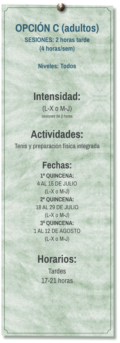 OPCIÓN C (adultos) SESIONES: 2 horas tarde (4 horas/sem)  Niveles: Todos   Intensidad:  (L-X o M-J) sesiones de 2 horas  Actividades: Tenis y preparación física integrada  Fechas: 1ª QUINCENA:  4 AL 15 DE JULIO  (L-X o M-J) 2ª QUINCENA:  18 AL 29 DE JULIO  (L-X o M-J) 3ª QUINCENA:  1 AL 12 DE AGOSTO (L-X o M-J)  Horarios: Tardes 17-21 horas