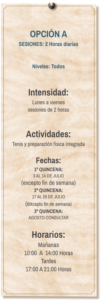 OPCIÓN A SESIONES: 2 Horas diarias   Niveles: Todos   Intensidad:  Lunes a viernes  sesiones de 2 horas   Actividades: Tenis y preparación física integrada  Fechas: 1ª QUINCENA:  3 AL 14 DE JULIO  (excepto fin de semana) 2ª QUINCENA:  17 AL 28 DE JULIO  (excepto fin de semana) 3ª QUINCENA:  AGOSTO CONSULTAR  Horarios: Mañanas 10:00  A  14:00 Horas Tardes 17:00 A 21:00 Horas