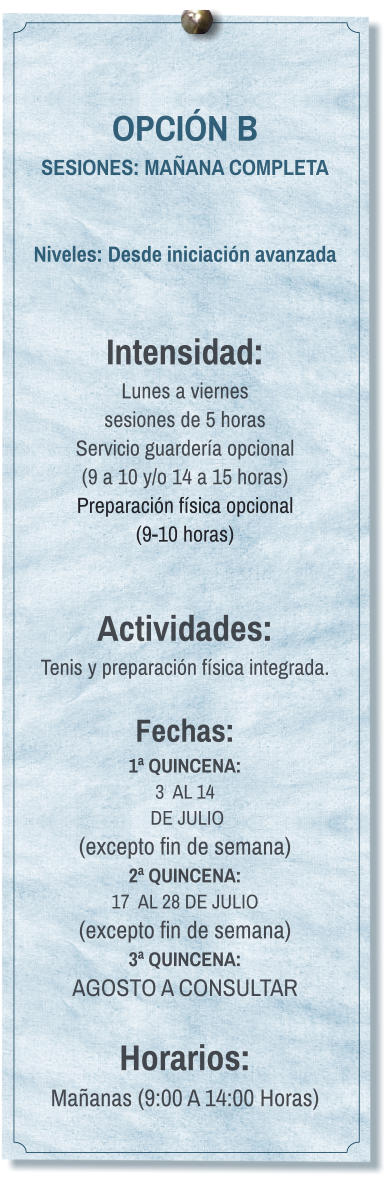 OPCIÓN B SESIONES: MAÑANA COMPLETA   Niveles: Desde iniciación avanzada   Intensidad:  Lunes a viernes  sesiones de 5 horas Servicio guardería opcional  (9 a 10 y/o 14 a 15 horas) Preparación física opcional  (9-10 horas)   Actividades: Tenis y preparación física integrada.  Fechas: 1ª QUINCENA:  3  AL 14  DE JULIO  (excepto fin de semana) 2ª QUINCENA:  17  AL 28 DE JULIO  (excepto fin de semana) 3ª QUINCENA:  AGOSTO A CONSULTAR  Horarios: Mañanas (9:00 A 14:00 Horas)