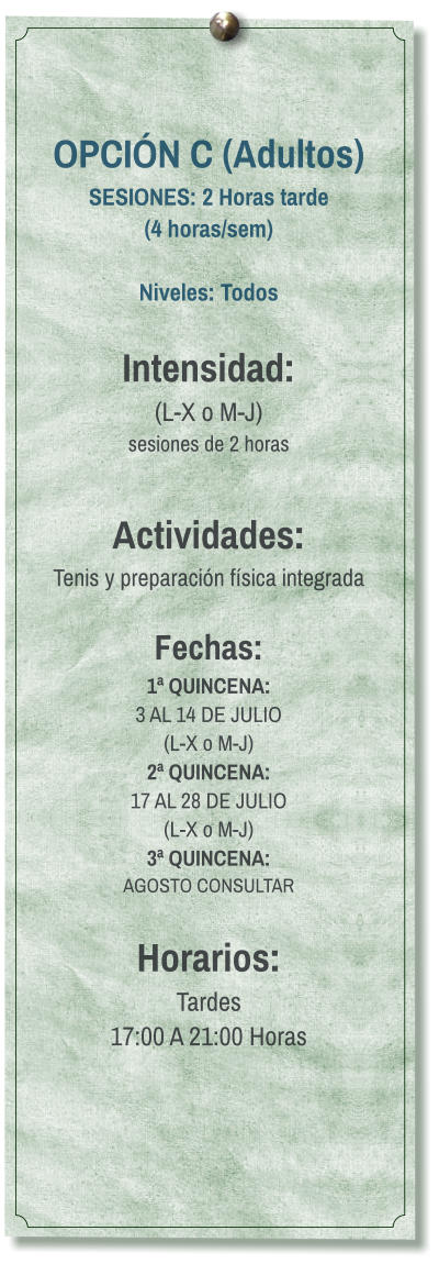 OPCIÓN C (Adultos) SESIONES: 2 Horas tarde (4 horas/sem)  Niveles: Todos  Intensidad:  (L-X o M-J) sesiones de 2 horas  Actividades: Tenis y preparación física integrada  Fechas: 1ª QUINCENA:  3 AL 14 DE JULIO  (L-X o M-J) 2ª QUINCENA:  17 AL 28 DE JULIO  (L-X o M-J) 3ª QUINCENA:  AGOSTO CONSULTAR  Horarios: Tardes 17:00 A 21:00 Horas