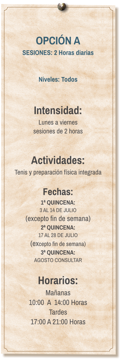 OPCIÓN A SESIONES: 2 Horas diarias   Niveles: Todos   Intensidad:  Lunes a viernes  sesiones de 2 horas   Actividades: Tenis y preparación física integrada  Fechas: 1ª QUINCENA:  3 AL 14 DE JULIO  (excepto fin de semana) 2ª QUINCENA:  17 AL 28 DE JULIO  (excepto fin de semana) 3ª QUINCENA:  AGOSTO CONSULTAR  Horarios: Mañanas 10:00  A  14:00 Horas Tardes 17:00 A 21:00 Horas