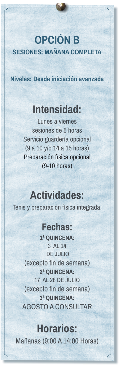 OPCIÓN B SESIONES: MAÑANA COMPLETA   Niveles: Desde iniciación avanzada   Intensidad:  Lunes a viernes  sesiones de 5 horas Servicio guardería opcional  (9 a 10 y/o 14 a 15 horas) Preparación física opcional  (9-10 horas)   Actividades: Tenis y preparación física integrada.  Fechas: 1ª QUINCENA:  3  AL 14  DE JULIO  (excepto fin de semana) 2ª QUINCENA:  17  AL 28 DE JULIO  (excepto fin de semana) 3ª QUINCENA:  AGOSTO A CONSULTAR  Horarios: Mañanas (9:00 A 14:00 Horas)