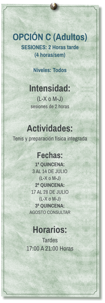 OPCIÓN C (Adultos) SESIONES: 2 Horas tarde (4 horas/sem)  Niveles: Todos  Intensidad:  (L-X o M-J) sesiones de 2 horas  Actividades: Tenis y preparación física integrada  Fechas: 1ª QUINCENA:  3 AL 14 DE JULIO  (L-X o M-J) 2ª QUINCENA:  17 AL 28 DE JULIO  (L-X o M-J) 3ª QUINCENA:  AGOSTO CONSULTAR  Horarios: Tardes 17:00 A 21:00 Horas