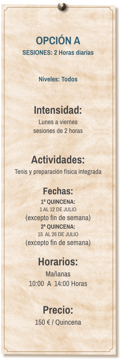 OPCIÓN A SESIONES: 2 Horas diarias   Niveles: Todos   Intensidad:  Lunes a viernes  sesiones de 2 horas   Actividades: Tenis y preparación física integrada  Fechas: 1ª QUINCENA:  1 AL 12 DE JULIO  (excepto fin de semana) 2ª QUINCENA:  15  AL 26 DE JULIO  (excepto fin de semana)  Horarios: Mañanas 10:00  A  14:00 Horas  Precio: 150 € / Quincena
