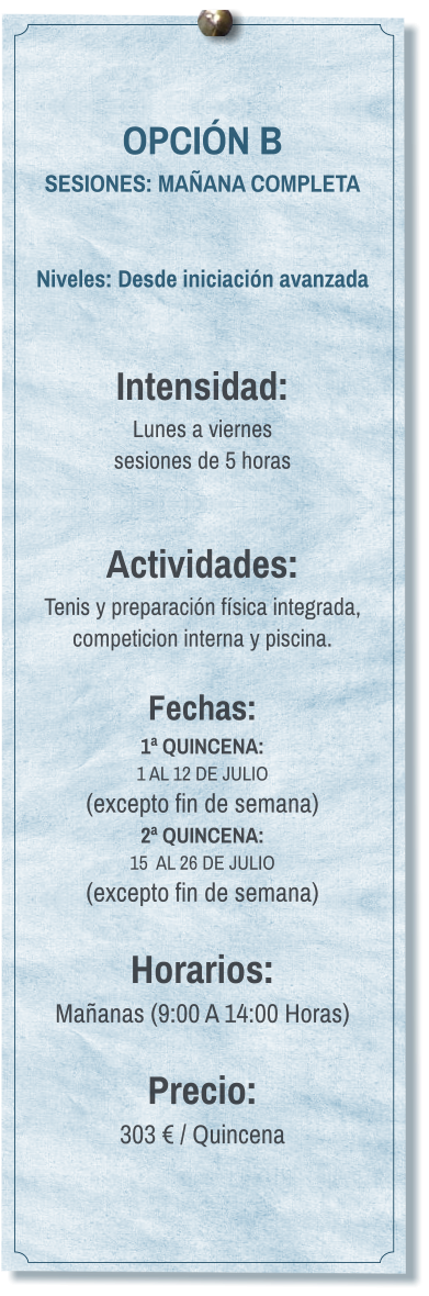 OPCIÓN B SESIONES: MAÑANA COMPLETA   Niveles: Desde iniciación avanzada   Intensidad:  Lunes a viernes  sesiones de 5 horas   Actividades: Tenis y preparación física integrada, competicion interna y piscina.  Fechas: 1ª QUINCENA:  1 AL 12 DE JULIO  (excepto fin de semana) 2ª QUINCENA:  15  AL 26 DE JULIO  (excepto fin de semana)  Horarios: Mañanas (9:00 A 14:00 Horas)  Precio: 303 € / Quincena