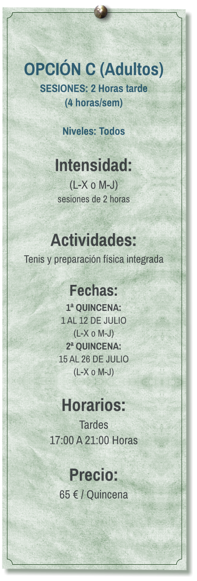 OPCIÓN C (Adultos) SESIONES: 2 Horas tarde (4 horas/sem)  Niveles: Todos  Intensidad:  (L-X o M-J) sesiones de 2 horas  Actividades: Tenis y preparación física integrada  Fechas: 1ª QUINCENA:  1 AL 12 DE JULIO  (L-X o M-J) 2ª QUINCENA:  15 AL 26 DE JULIO  (L-X o M-J)  Horarios: Tardes 17:00 A 21:00 Horas  Precio: 65 € / Quincena