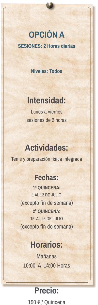 OPCIÓN A SESIONES: 2 Horas diarias   Niveles: Todos   Intensidad:  Lunes a viernes  sesiones de 2 horas   Actividades: Tenis y preparación física integrada  Fechas: 1ª QUINCENA:  1 AL 12 DE JULIO  (excepto fin de semana) 2ª QUINCENA:  15  AL 26 DE JULIO  (excepto fin de semana)  Horarios: Mañanas 10:00  A  14:00 Horas  Precio: 150 € / Quincena
