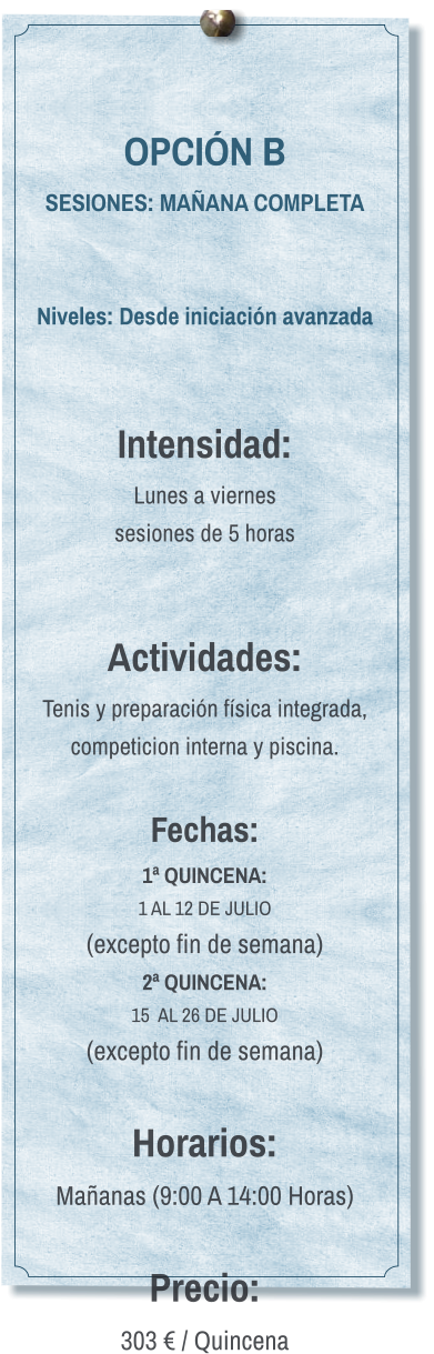 OPCIÓN B SESIONES: MAÑANA COMPLETA   Niveles: Desde iniciación avanzada   Intensidad:  Lunes a viernes  sesiones de 5 horas   Actividades: Tenis y preparación física integrada, competicion interna y piscina.  Fechas: 1ª QUINCENA:  1 AL 12 DE JULIO  (excepto fin de semana) 2ª QUINCENA:  15  AL 26 DE JULIO  (excepto fin de semana)  Horarios: Mañanas (9:00 A 14:00 Horas)  Precio: 303 € / Quincena