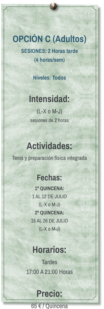 OPCIÓN C (Adultos) SESIONES: 2 Horas tarde (4 horas/sem)  Niveles: Todos  Intensidad:  (L-X o M-J) sesiones de 2 horas  Actividades: Tenis y preparación física integrada  Fechas: 1ª QUINCENA:  1 AL 12 DE JULIO  (L-X o M-J) 2ª QUINCENA:  15 AL 26 DE JULIO  (L-X o M-J)  Horarios: Tardes 17:00 A 21:00 Horas  Precio: 65 € / Quincena